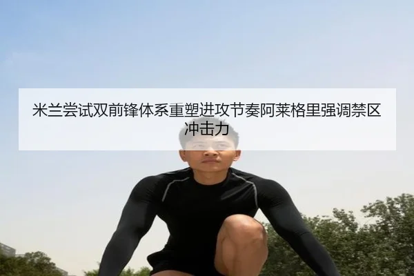 米兰尝试双前锋体系重塑进攻节奏阿莱格里强调禁区冲击力